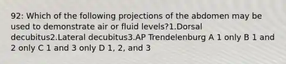 92: Which of the following projections of the abdomen may be used to demonstrate air or fluid levels?1.Dorsal decubitus2.Lateral decubitus3.AP Trendelenburg A 1 only B 1 and 2 only C 1 and 3 only D 1, 2, and 3