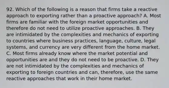 92. Which of the following is a reason that firms take a reactive approach to exporting rather than a proactive approach? A. Most firms are familiar with the foreign market opportunities and therefore do not need to utilize proactive approaches. B. They are intimidated by the complexities and mechanics of exporting to countries where business practices, language, culture, legal systems, and currency are very different from the home market. C. Most firms already know where the market potential and opportunities are and they do not need to be proactive. D. They are not intimidated by the complexities and mechanics of exporting to foreign countries and can, therefore, use the same reactive approaches that work in their home market.