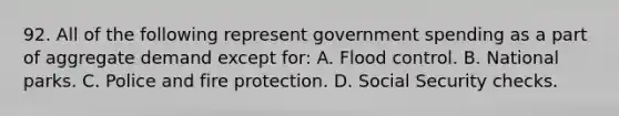 92. All of the following represent government spending as a part of aggregate demand except for: A. Flood control. B. National parks. C. Police and fire protection. D. Social Security checks.