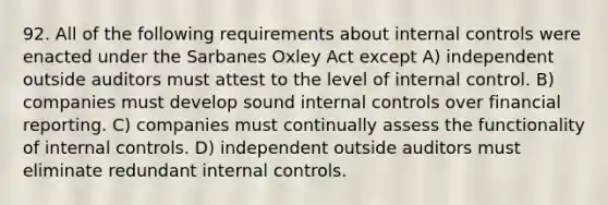 92. All of the following requirements about <a href='https://www.questionai.com/knowledge/kjj42owoAP-internal-control' class='anchor-knowledge'>internal control</a>s were enacted under the Sarbanes Oxley Act except A) independent outside auditors must attest to the level of internal control. B) companies must develop sound internal controls over financial reporting. C) companies must continually assess the functionality of internal controls. D) independent outside auditors must eliminate redundant internal controls.