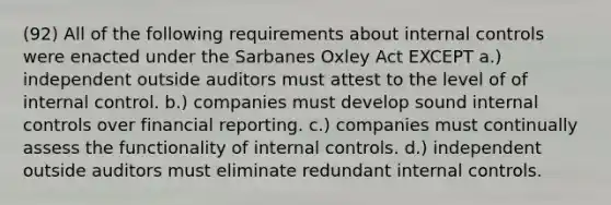 (92) All of the following requirements about internal controls were enacted under the Sarbanes Oxley Act EXCEPT a.) independent outside auditors must attest to the level of of internal control. b.) companies must develop sound internal controls over financial reporting. c.) companies must continually assess the functionality of internal controls. d.) independent outside auditors must eliminate redundant internal controls.