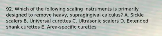 92. Which of the following scaling instruments is primarily designed to remove heavy, supragingival calculus? A. Sickle scalers B. Universal curettes C. Ultrasonic scalers D. Extended shank curettes E. Area-specific curettes