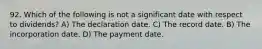 92. Which of the following is not a significant date with respect to dividends? A) The declaration date. C) The record date. B) The incorporation date. D) The payment date.