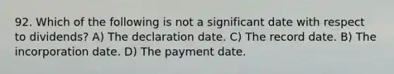 92. Which of the following is not a significant date with respect to dividends? A) The declaration date. C) The record date. B) The incorporation date. D) The payment date.