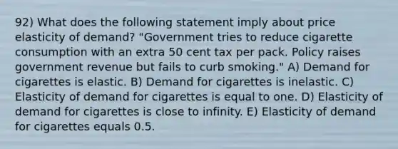 92) What does the following statement imply about price elasticity of demand? "Government tries to reduce cigarette consumption with an extra 50 cent tax per pack. Policy raises government revenue but fails to curb smoking." A) Demand for cigarettes is elastic. B) Demand for cigarettes is inelastic. C) Elasticity of demand for cigarettes is equal to one. D) Elasticity of demand for cigarettes is close to infinity. E) Elasticity of demand for cigarettes equals 0.5.