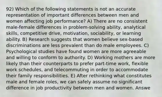 92) Which of the following statements is not an accurate representation of important differences between men and women affecting job performance? A) There are no consistent male-female differences in problem-solving ability, analytical skills, competitive drive, motivation, sociability, or learning ability. B) Research suggests that women believe sex-based discriminations are less prevalent than do male employees. C) Psychological studies have found women are more agreeable and willing to conform to authority. D) Working mothers are more likely than their counterparts to prefer part-time work, flexible work schedules, and telecommuting in order to accommodate their family responsibilities. E) After rethinking what constitutes male and female roles, we can safely assume no significant difference in job productivity between men and women. Answe