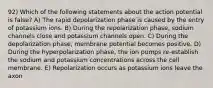 92) Which of the following statements about the action potential is false? A) The rapid depolarization phase is caused by the entry of potassium ions. B) During the repolarization phase, sodium channels close and potassium channels open. C) During the depolarization phase, membrane potential becomes positive. D) During the hyperpolarization phase, the ion pumps re-establish the sodium and potassium concentrations across the cell membrane. E) Repolarization occurs as potassium ions leave the axon