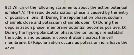 92) Which of the following statements about the action potential is false? A) The rapid depolarization phase is caused by the entry of potassium ions. B) During the repolarization phase, sodium channels close and potassium channels open. C) During the depolarization phase, membrane potential becomes positive. D) During the hyperpolarization phase, the ion pumps re-establish the sodium and potassium concentrations across the cell membrane. E) Repolarization occurs as potassium ions leave the axon