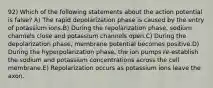 92) Which of the following statements about the action potential is false? A) The rapid depolarization phase is caused by the entry of potassium ions.B) During the repolarization phase, sodium channels close and potassium channels open.C) During the depolarization phase, membrane potential becomes positive.D) During the hyperpolarization phase, the ion pumps re-establish the sodium and potassium concentrations across the cell membrane.E) Repolarization occurs as potassium ions leave the axon.