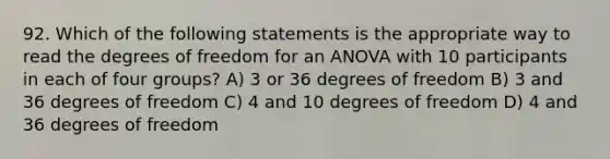 92. Which of the following statements is the appropriate way to read the degrees of freedom for an ANOVA with 10 participants in each of four groups? A) 3 or 36 degrees of freedom B) 3 and 36 degrees of freedom C) 4 and 10 degrees of freedom D) 4 and 36 degrees of freedom