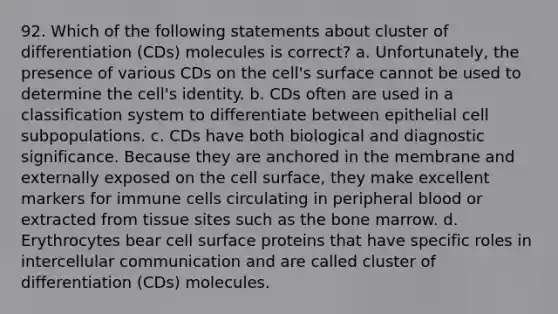 92. Which of the following statements about cluster of differentiation (CDs) molecules is correct? a. Unfortunately, the presence of various CDs on the cell's surface cannot be used to determine the cell's identity. b. CDs often are used in a classification system to differentiate between epithelial cell subpopulations. c. CDs have both biological and diagnostic significance. Because they are anchored in the membrane and externally exposed on the cell surface, they make excellent markers for immune cells circulating in peripheral blood or extracted from tissue sites such as the bone marrow. d. Erythrocytes bear cell surface proteins that have specific roles in intercellular communication and are called cluster of differentiation (CDs) molecules.