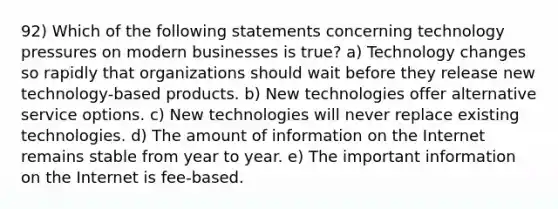 92) Which of the following statements concerning technology pressures on modern businesses is true? a) Technology changes so rapidly that organizations should wait before they release new technology-based products. b) New technologies offer alternative service options. c) New technologies will never replace existing technologies. d) The amount of information on the Internet remains stable from year to year. e) The important information on the Internet is fee-based.