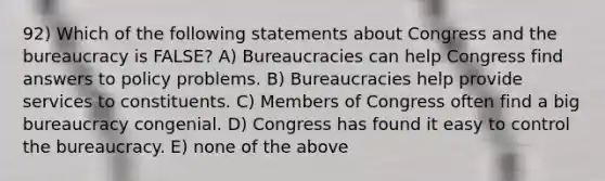 92) Which of the following statements about Congress and the bureaucracy is FALSE? A) Bureaucracies can help Congress find answers to policy problems. B) Bureaucracies help provide services to constituents. C) Members of Congress often find a big bureaucracy congenial. D) Congress has found it easy to control the bureaucracy. E) none of the above