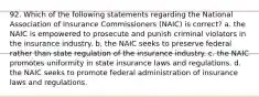 92. Which of the following statements regarding the National Association of Insurance Commissioners (NAIC) is correct? a. the NAIC is empowered to prosecute and punish criminal violators in the insurance industry. b. the NAIC seeks to preserve federal rather than state regulation of the insurance industry. c. the NAIC promotes uniformity in state insurance laws and regulations. d. the NAIC seeks to promote federal administration of insurance laws and regulations.