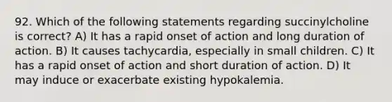 92. Which of the following statements regarding succinylcholine is correct? A) It has a rapid onset of action and long duration of action. B) It causes tachycardia, especially in small children. C) It has a rapid onset of action and short duration of action. D) It may induce or exacerbate existing hypokalemia.