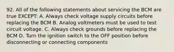 92. All of the following statements about servicing the BCM are true EXCEPT: A. Always check voltage supply circuits before replacing the BCM B. Analog voltmeters must be used to test circuit voltage. C. Always check grounds before replacing the BCM D. Turn the ignition switch to the OFF position before disconnecting or connecting components