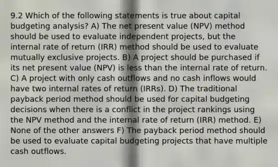 9.2 Which of the following statements is true about capital budgeting analysis? A) The net present value (NPV) method should be used to evaluate independent projects, but the internal rate of return (IRR) method should be used to evaluate mutually exclusive projects. B) A project should be purchased if its net present value (NPV) is less than the internal rate of return. C) A project with only cash outflows and no cash inflows would have two internal rates of return (IRRs). D) The traditional payback period method should be used for capital budgeting decisions when there is a conflict in the project rankings using the NPV method and the internal rate of return (IRR) method. E) None of the other answers F) The payback period method should be used to evaluate capital budgeting projects that have multiple cash outflows.