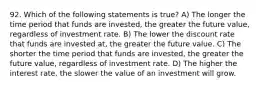 92. Which of the following statements is true? A) The longer the time period that funds are invested, the greater the future value, regardless of investment rate. B) The lower the discount rate that funds are invested at, the greater the future value. C) The shorter the time period that funds are invested, the greater the future value, regardless of investment rate. D) The higher the interest rate, the slower the value of an investment will grow.