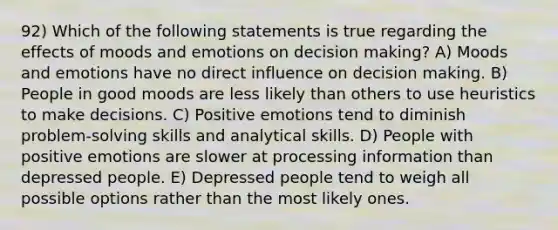 92) Which of the following statements is true regarding the effects of moods and emotions on decision making? A) Moods and emotions have no direct influence on decision making. B) People in good moods are less likely than others to use heuristics to make decisions. C) Positive emotions tend to diminish problem-solving skills and analytical skills. D) People with positive emotions are slower at processing information than depressed people. E) Depressed people tend to weigh all possible options rather than the most likely ones.