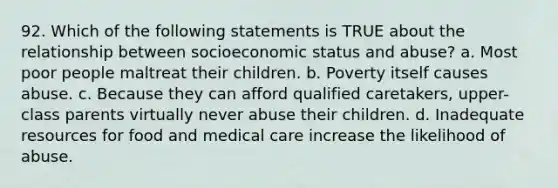 92. Which of the following statements is TRUE about the relationship between socioeconomic status and abuse? a. Most poor people maltreat their children. b. Poverty itself causes abuse. c. Because they can afford qualified caretakers, upper-class parents virtually never abuse their children. d. Inadequate resources for food and medical care increase the likelihood of abuse.