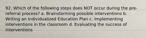 92. Which of the following steps does NOT occur during the pre-referral process? a. Brainstorming possible interventions b. Writing an Individualized Education Plan c. Implementing interventions in the classroom d. Evaluating the success of interventions