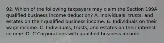 92. Which of the following taxpayers may claim the Section 199A qualified business income deduction? A. Individuals, trusts, and estates on their qualified business income. B. Individuals on their wage income. C. Individuals, trusts, and estates on their interest income. D. C Corporations with qualified business income.