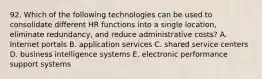 92. Which of the following technologies can be used to consolidate different HR functions into a single location, eliminate redundancy, and reduce administrative costs? A. Internet portals B. application services C. shared service centers D. business intelligence systems E. electronic performance support systems