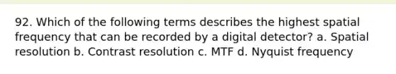 92. Which of the following terms describes the highest spatial frequency that can be recorded by a digital detector? a. Spatial resolution b. Contrast resolution c. MTF d. Nyquist frequency