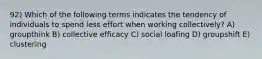 92) Which of the following terms indicates the tendency of individuals to spend less effort when working collectively? A) groupthink B) collective efficacy C) social loafing D) groupshift E) clustering