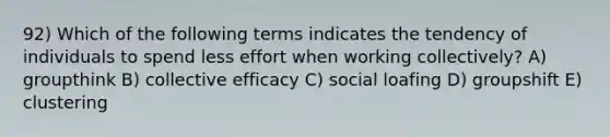 92) Which of the following terms indicates the tendency of individuals to spend less effort when working collectively? A) groupthink B) collective efficacy C) social loafing D) groupshift E) clustering