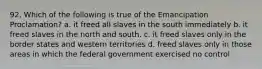 92. Which of the following is true of the Emancipation Proclamation? a. it freed all slaves in the south immediately b. it freed slaves in the north and south. c. it freed slaves only in the border states and western territories d. freed slaves only in those areas in which the federal government exercised no control