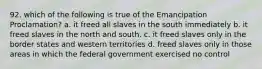 92. which of the following is true of the Emancipation Proclamation? a. it freed all slaves in the south immediately b. it freed slaves in the north and south. c. it freed slaves only in the border states and western territories d. freed slaves only in those areas in which the federal government exercised no control