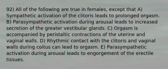 92) All of the following are true in females, except that A) Sympathetic activation of the clitoris leads to prolonged orgasm. B) Parasympathetic activation during arousal leads to increased secretion of the greater vestibular glands. C) Orgasm is accompanied by peristaltic contractions of the uterine and vaginal walls. D) Rhythmic contact with the clitoris and vaginal walls during coitus can lead to orgasm. E) Parasympathetic activation during arousal leads to engorgement of the erectile tissues.