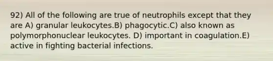 92) All of the following are true of neutrophils except that they are A) granular leukocytes.B) phagocytic.C) also known as polymorphonuclear leukocytes. D) important in coagulation.E) active in fighting bacterial infections.