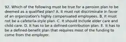 92. Which of the following must be true for a pension plan to be deemed as a qualified plan? A. It must not discriminate in favor of an organization's highly compensated employees. B. It must not be a cafeteria-style plan. C. It should include elder care and child care. D. It has to be a defined-contribution plan. E. It has to be a defined-benefit plan that requires most of the funding to come from the employer.