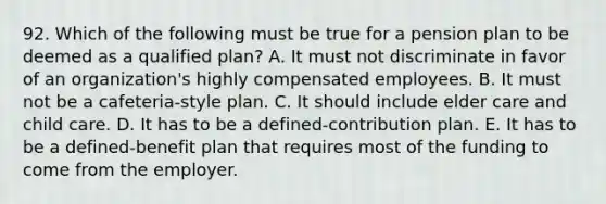 92. Which of the following must be true for a pension plan to be deemed as a qualified plan? A. It must not discriminate in favor of an organization's highly compensated employees. B. It must not be a cafeteria-style plan. C. It should include elder care and child care. D. It has to be a defined-contribution plan. E. It has to be a defined-benefit plan that requires most of the funding to come from the employer.