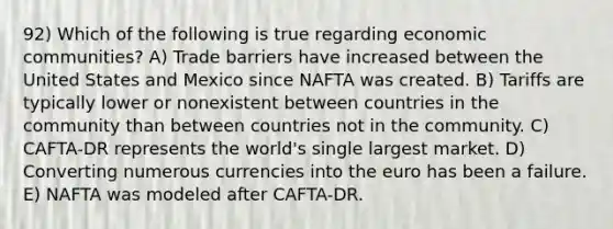 92) Which of the following is true regarding economic communities? A) Trade barriers have increased between the United States and Mexico since NAFTA was created. B) Tariffs are typically lower or nonexistent between countries in the community than between countries not in the community. C) CAFTA-DR represents the world's single largest market. D) Converting numerous currencies into the euro has been a failure. E) NAFTA was modeled after CAFTA-DR.