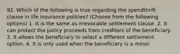 92. Which of the following is true regarding the spendthrift clause in life insurance policies? (Choose from the following options) 1. It is the same as irrevocable settlement clause. 2. It can protect the policy proceeds from creditors of the beneficiary. 3. It allows the beneficiary to select a different settlement option. 4. It is only used when the beneficiary is a minor.