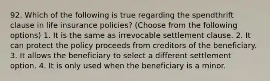 92. Which of the following is true regarding the spendthrift clause in life insurance policies? (Choose from the following options) 1. It is the same as irrevocable settlement clause. 2. It can protect the policy proceeds from creditors of the beneficiary. 3. It allows the beneficiary to select a different settlement option. 4. It is only used when the beneficiary is a minor.