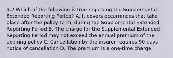 9.2 Which of the following is true regarding the Supplemental Extended Reporting Period? A. It covers occurrences that take place after the policy term, during the Supplemental Extended Reporting Period B. The charge for the Supplemental Extended Reporting Period may not exceed the annual premium of the expiring policy C. Cancellation by the insurer requires 90 days notice of cancellation D. The premium is a one-time charge