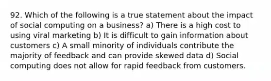 92. Which of the following is a true statement about the impact of social computing on a business? a) There is a high cost to using viral marketing b) It is difficult to gain information about customers c) A small minority of individuals contribute the majority of feedback and can provide skewed data d) Social computing does not allow for rapid feedback from customers.