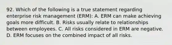 92. Which of the following is a true statement regarding enterprise risk management (ERM): A. ERM can make achieving goals more difficult. B. Risks usually relate to relationships between employees. C. All risks considered in ERM are negative. D. ERM focuses on the combined impact of all risks.