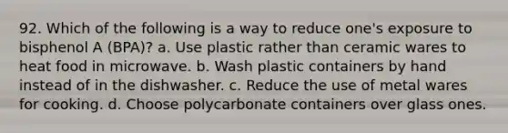 92. Which of the following is a way to reduce one's exposure to bisphenol A (BPA)? a. Use plastic rather than ceramic wares to heat food in microwave. b. Wash plastic containers by hand instead of in the dishwasher. c. Reduce the use of metal wares for cooking. d. Choose polycarbonate containers over glass ones.