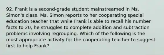 92. Frank is a second-grade student mainstreamed in Ms. Simon's class. Ms. Simon reports to her cooperating special education teacher that while Frank is able to recall his number facts to 20, he struggles to complete addition and subtraction problems involving regrouping. Which of the following is the most appropriate activity for the cooperating teacher to suggest first to help Frank?