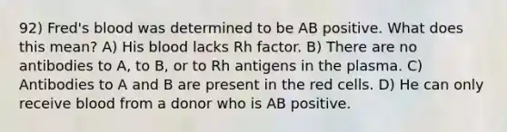 92) Fred's blood was determined to be AB positive. What does this mean? A) His blood lacks Rh factor. B) There are no antibodies to A, to B, or to Rh antigens in the plasma. C) Antibodies to A and B are present in the red cells. D) He can only receive blood from a donor who is AB positive.