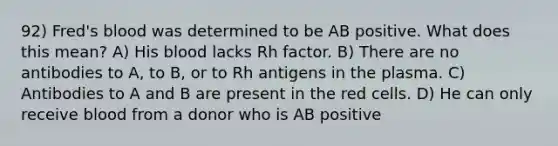 92) Fred's blood was determined to be AB positive. What does this mean? A) His blood lacks Rh factor. B) There are no antibodies to A, to B, or to Rh antigens in the plasma. C) Antibodies to A and B are present in the red cells. D) He can only receive blood from a donor who is AB positive