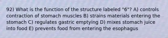 92) What is the function of the structure labeled "6"? A) controls contraction of stomach muscles B) strains materials entering <a href='https://www.questionai.com/knowledge/kLccSGjkt8-the-stomach' class='anchor-knowledge'>the stomach</a> C) regulates gastric emptying D) mixes stomach juice into food E) prevents food from entering <a href='https://www.questionai.com/knowledge/kSjVhaa9qF-the-esophagus' class='anchor-knowledge'>the esophagus</a>