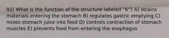 92) What is the function of the structure labeled "6"? A) strains materials entering the stomach B) regulates gastric emptying C) mixes stomach juice into food D) controls contraction of stomach muscles E) prevents food from entering the esophagus