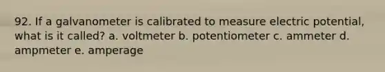 92. If a galvanometer is calibrated to measure electric potential, what is it called? a. voltmeter b. potentiometer c. ammeter d. ampmeter e. amperage