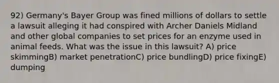 92) Germany's Bayer Group was fined millions of dollars to settle a lawsuit alleging it had conspired with Archer Daniels Midland and other global companies to set prices for an enzyme used in animal feeds. What was the issue in this lawsuit? A) price skimmingB) market penetrationC) price bundlingD) price fixingE) dumping